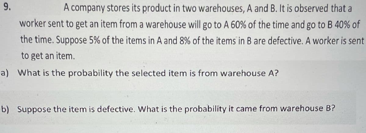 A company stores its product in two warehouses, A and B. It is observed that a
worker sent to get an item from a warehouse will go to A 60% of the time and go to B 40% of
the time. Suppose 5% of the items in A and 8% of the items in B are defective. A worker is sent
to get an item.
a) What is the probability the selected item is from warehouse A?
b) Suppose the item is defective. What is the probability it came from warehouse B?
9.

