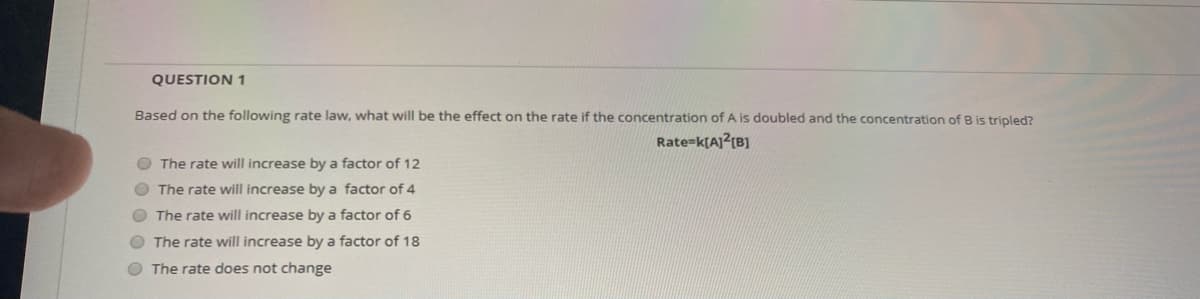 QUESTION 1
Based on the following rate law, what will be the effect on the rate if the concentration of A is doubled and the concentration of B is tripled?
Rate=k[A]?(B]
O The rate will increase by a factor of 12
O The rate will increase by a factor of 4
O The rate will increase by a factor of 6
O The rate will increase by a factor of 18
O The rate does not change
