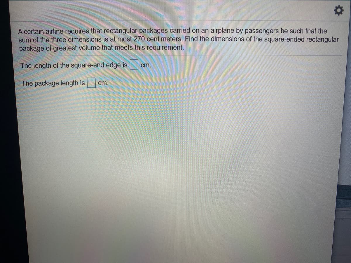 A certain airline requires that rectangular packages carried on an airplane by passengers be such that the
sum of the three dimensions is at most 270 centimeters. Find the dimensions of the square-ended rectangular
package of greatest volume that meets this requirement.
The length of the square-end edge is
cm.
The package length is
cm.
