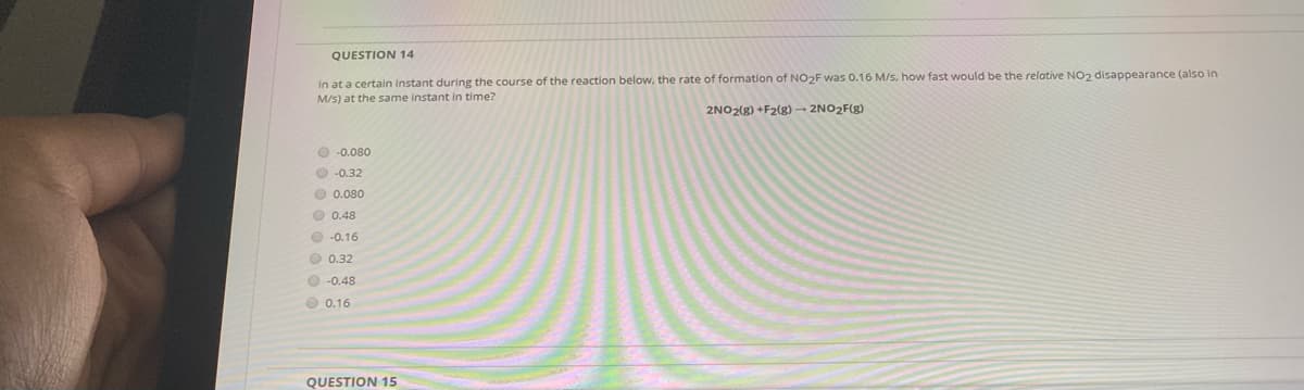 QUESTION 14
In at a certain instant during the course of the reaction below, the rate of formation of NO2F was 0.16 M/s, how fast would be the relative NO2 disappearance (also in
M/s) at the same instant in time?
2NO2(g) +F2(g) → 2NO2F(g)
O -0.080
O -0.32
O 0.080
O 0.48
O -0.16
O 0.32
O -0.48
O 0.16
QUESTION 15
