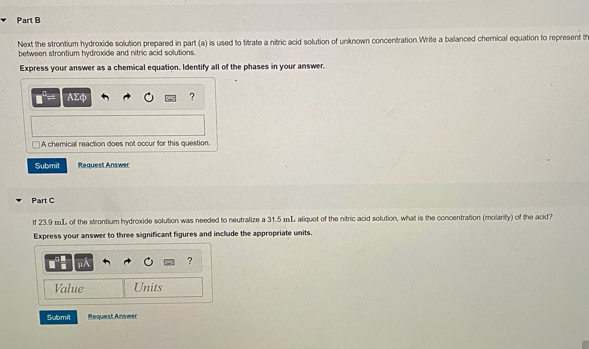 Part B
Next the strontium hydroxide solution prepared in part (a) is used to titrate a nitric acid solution of unknown concentration.Write a balanced chemical equation to represent th
between strontium hydroxide and nitric acid solutions.
Express your answer as a chemical equation. Identify all of the phases in your answer.
ΑΣΦ
DA chemical reaction does not occur for this question.
Submit
Request Answer
Part C
If 23.9 mL of the strontium hydroxide solution was needed to neutralize a 31.5 mL aliquot of the nitric acid solution, what is the concentration (molarity) of the acid?
Express your answer to three significant figures and include the appropriate units.
?
Value
Units
Submit
Request Answer
