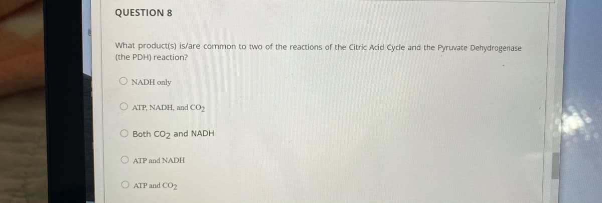 QUESTION 8
What product(s) is/are common to two of the reactions of the Citric Acid Cycle and the Pyruvate Dehydrogenase
(the PDH) reaction?
O NADH only
O ATP, NADH, and CO2
O Both CO2 and NADH
ATP and NADH
ATP and CO2
