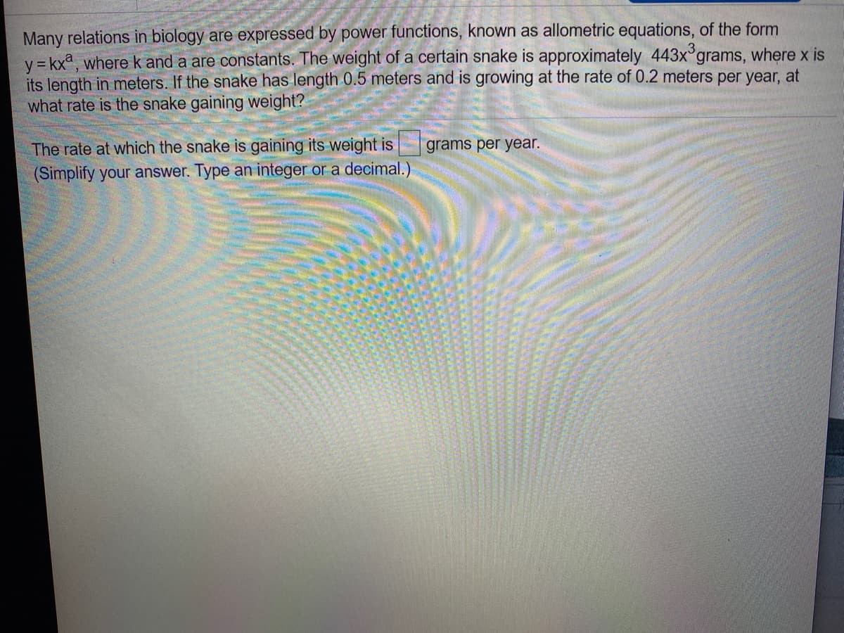 Many relations in biology are expressed by power functions, known as allometric equations, of the form
y = kxa, where k and a are constants. The weight of a certain snake is approximately 443x grams, where x is
its length in meters. If the snake has length 0.5 meters and is growing at the rate of 0.2 meters per year, at
what rate is the snake gaining weight?
The rate at which the snake is gaining its weight is
grams per year.
(Simplify your answer. Type an integer or a decimal.)
