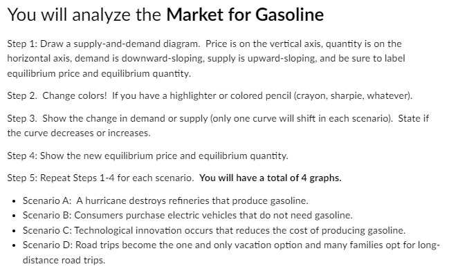 You will analyze the Market for Gasoline
Step 1: Draw a supply-and-demand diagram. Price is on the vertical axis, quantity is on the
horizontal axis, demand is downward-sloping, supply is upward-sloping, and be sure to label
equilibrium price and equilibrium quantity.
Step 2. Change colors! If you have a highlighter or colored pencil (crayon, sharpie, whatever).
Step 3. Show the change in demand or supply (only one curve will shift in each scenario). State if
the curve decreases or increases.
Step 4: Show the new equilibrium price and equilibrium quantity.
Step 5: Repeat Steps 1-4 for each scenario. You will have a total of 4 graphs.
• Scenario A: A hurricane destroys refineries that produce gasoline.
• Scenario B: Consumers purchase electric vehicles that do not need gasoline.
• Scenario C: Technological innovation occurs that reduces the cost of producing gasoline.
• Scenario D: Road trips become the one and only vacation option and many families opt for long-
distance road trips.
