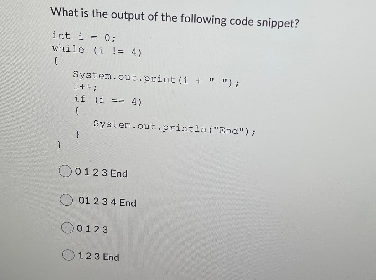 What is the output of the following code snippet?
int i = 0;
while (i != 4)
%3D
{
System.out.print (i + " ");
i++;
if (i
4)
==
{
System.out.println ("End");
}
O
0 123 End
01 23 4 End
0123
123 End
