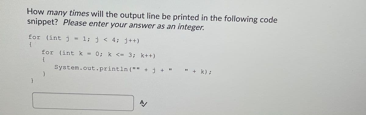 How many times will the output line be printed in the following code
snippet? Please enter your answer as an integer.
for (int j = 1; j < 4; j++)
{
for (int k = 0; k <= 3; k++)
{
" + k);
System.out.println ("" + j + "
}
}
