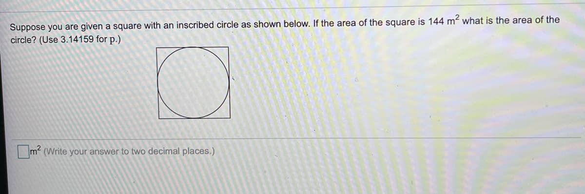 Suppose you are given a square with an inscribed circle as shown below. If the area of the square is 144 m? what is the area of the
circle? (Use 3.14159 for p.)
m2 (Write your answer to two decimal places.)
