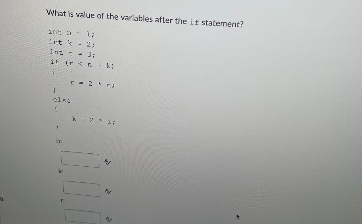 What is value of the variables after the if statement?
int n =
= 1;
int k
2;
int r
3;
if (r < n + k)
{
r = 2 * n;
else
{
k = 2 * r;
n:
k:
r:
8:

