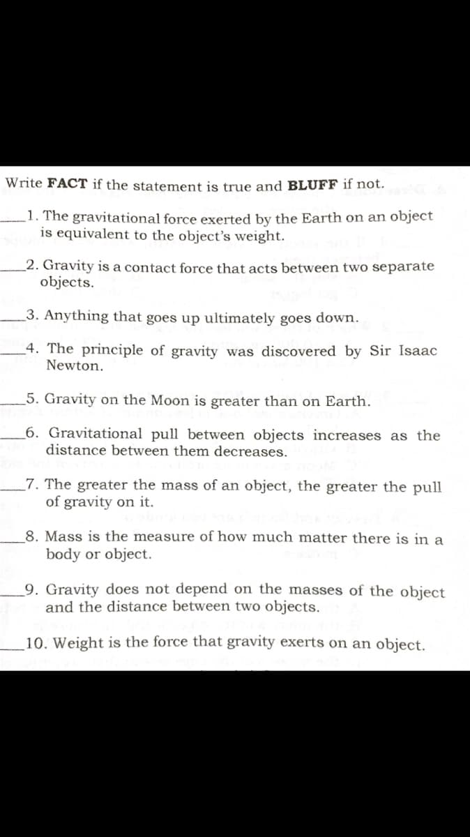 Write FACT if the statement is true and BLUFF if not.
1. The gravitational force exerted by the Earth on an object
is equivalent to the object's weight.
_2. Gravity is a contact force that acts between two separate
objects.
3. Anything that goes up ultimately goes down.
_4. The principle of gravity was discovered by Sir Isaac
Newton.
5. Gravity on the Moon is greater than on Earth.
6. Gravitational pull between objects increases as the
distance between them decreases.
7. The greater the mass of an object, the greater the pull
of gravity on it.
8. Mass is the measure of how much matter there is in a
body or object.
9. Gravity does not depend on the masses of the object
and the distance between two objects.
10. Weight is the force that gravity exerts on an object.
