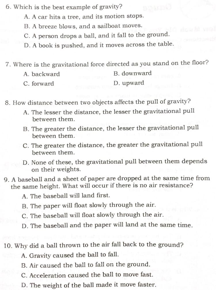 6. Which is the best example of gravity?
A. A car hits a tree, and its motion stops.
B. A breeze blows, and a sailboat moves.
C. A person drops a ball, and it fall to the ground.
D. A book is pushed, and it moves across the table.
7. Where is the gravitational force directed as you stand on the floor?
A. backward
B. downward
C. forward
D. upward
8. How distance between two objects affects the pull of gravity?
A. The lesser the distance, the lesser the gravitational pull
between them.
B. The greater the distance, the lesser the gravitational pull
between them.
C. The greater the distance, the greater the gravitational pull
between them.
D. None of these, the gravitational pull between them depends
on their weights.
9. A baseball and a sheet of paper are dropped at the same time from
the same height. What will occur if there is no air resistance?
A. The baseball will land first.
B. The paper will float slowly through the air.
C. The baseball will float slowly through the air.
D. The baseball and the paper will land at the same time.
10. Why did a ball thrown to the air fall back to the ground?
A. Gravity caused the ball to fall.
B. Air caused the ball to fall on the ground.
C. Acceleration caused the ball to move fast.
D. The weight of the ball made it move faster.
