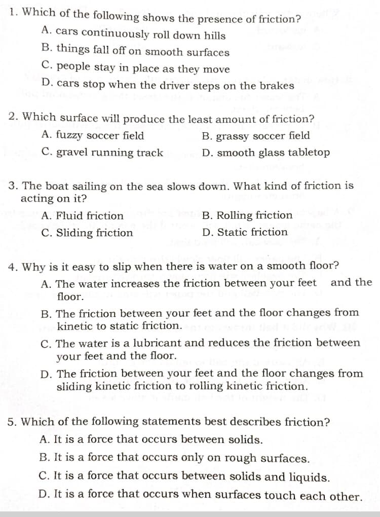 1. Which of the following shows the presence of friction?
A. cars continuously roll down hills
B. things fall off on smooth surfaces
C. people stay in place as they move
D. cars stop when the driver steps on the brakes
2. Which surface will produce the least amount of friction?
A. fuzzy soccer field
B. grassy soccer field
C. gravel running track
D. smooth glass tabletop
3. The boat sailing on the sea slows down. What kind of friction is
acting on it?
A. Fluid friction
B. Rolling friction
C. Sliding friction
D. Static friction
4. Why is it easy to slip when there is water on a smooth floor?
A. The water increases the friction between your feet
floor.
and the
B. The friction between your feet and the floor changes from
kinetic to static friction.
C. The water is a lubricant and reduces the friction between
your feet and the floor.
D. The friction between your feet and the floor changes from
sliding kinetic friction to rolling kinetic friction.
5. Which of the following statements best describes friction?
A. It is a force that occurs between solids.
B. It is a force that occurs only on rough surfaces.
C. It is a force that occurs between solids and liquids.
D. It is a force that occurs when surfaces touch each other.
