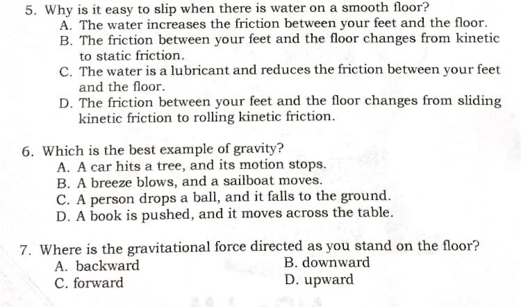 5. Why is it easy to slip when there is water on a smooth floor?
A. The water increases the friction between your feet and the floor.
B. The friction between your feet and the floor changes from kinetic
to static friction.
C. The water is a lubricant and reduces the friction between your feet
and the floor.
D. The friction between your feet and the floor changes from sliding
kinetic friction to rolling kinetic friction.
6. Which is the best example of gravity?
A. A car hits a tree, and its motion stops.
B. A breeze blows, and a sailboat moves.
C. A person drops a ball, and it falls to the ground.
D. A book is pushed, and it moves across the table.
7. Where is the gravitational force directed as you stand on the floor?
A. backward
C. forward
B. downward
D. upward
