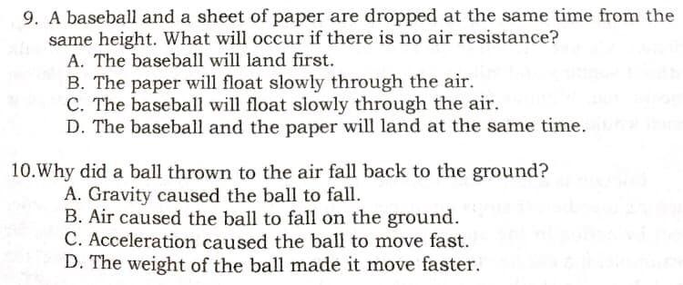 9. A baseball and a sheet of paper are dropped at the same time from the
same height. What will occur if there is no air resistance?
A. The baseball will land first.
B. The paper will float slowly through the air.
C. The baseball will float slowly through the air.
D. The baseball and the paper will land at the same time.
10.Why did a ball thrown to the air fall back to the ground?
A. Gravity caused the ball to fall.
B. Air caused the ball to fall on the ground.
C. Acceleration caused the ball to move fast.
D. The weight of the ball made it move faster.
