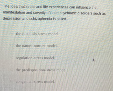 The idea that stress and life experiences can influence the
manifestation and severity of neuropsychiatric disorders such as
depression and schizophrenia is called
the diathesis-stress model.
the nature-nurture model.
regulation-stress model.
the predisposition-stress model.
congenital-stress model.
