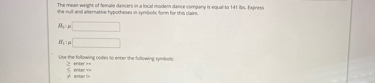 The mean weight of female dancers in a local modern dance company is equal to 141 Ibs. Express
the null and alternative hypotheses in symbolic form for this claim.
Use the following codes to enter the following symbols:
2 enter >3=
enter <=
# enter !=
