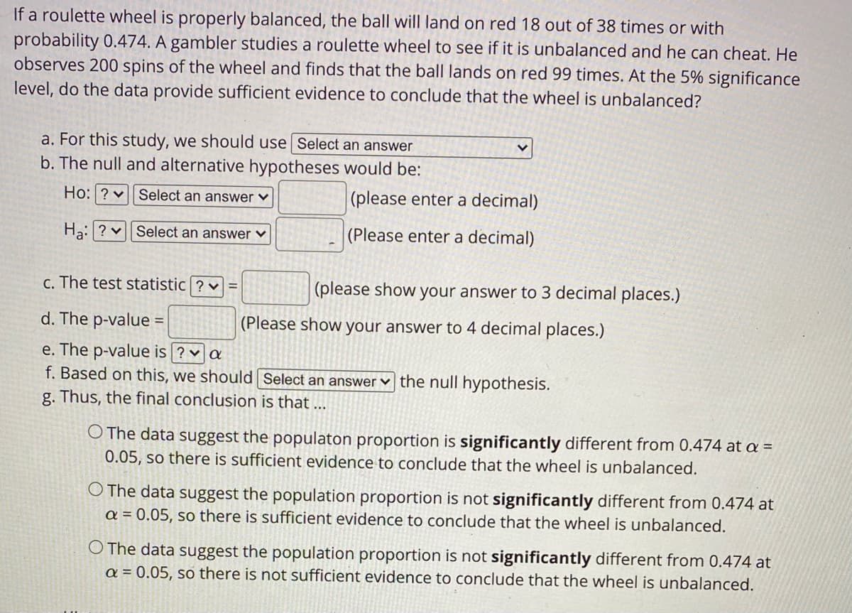 If a roulette wheel is properly balanced, the ball will land on red 18 out of 38 times or with
probability 0.474. A gambler studies a roulette wheel to see if it is unbalanced and he can cheat. He
observes 200 spins of the wheel and finds that the ball lands on red 99 times. At the 5% significance
level, do the data provide sufficient evidence to conclude that the wheel is unbalanced?
a. For this study, we should use Select an answer
b. The null and alternative hypotheses would be:
Ho: ? vSelect an answer v
|(please enter a decimal)
Ha:? v| Select an answer v
(Please enter a decimal)
c. The test statistic ? v =
(please show your answer to 3 decimal places.)
d. The p-value =
(Please show your answer to 4 decimal places.)
e. The p-value is ? v a
f. Based on this, we should Select an answer v the null hypothesis.
g. Thus, the final conclusion is that ...
O The data suggest the populaton proportion is significantly different from 0.474 at a =
0.05, so there is sufficient evidence to conclude that the wheel is unbalanced.
O The data suggest the population proportion is not significantly different from 0.474 at
a = 0.05, so there is sufficient evidence to conclude that the wheel is unbalanced.
O The data suggest the population proportion is not significantly different from 0.474 at
a = 0.05, so there is not sufficient evidence to conclude that the wheel is unbalanced.
