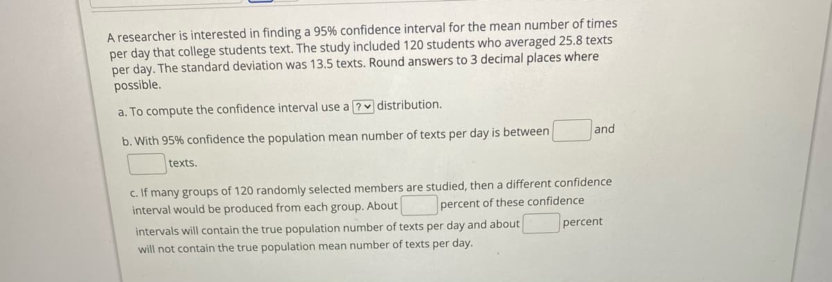 A researcher is interested in finding a 95% confidence interval for the mean number of times
per day that college students text. The study included 120 students who averaged 25.8 texts
per day. The standard deviation was 13.5 texts. Round answers to 3 decimal places where
possible.
a. To compute the confidence interval use a ? distribution.
b. With 95% confidence the population mean number of texts per day is between
and
texts.
c. If many groups of 120 randomly selected members are studied, then a different confidence
interval would be produced from each group. About
percent of these confidence
intervals will contain the true population number of texts per day and about
percent
will not contain the true population mean number of texts per day.
