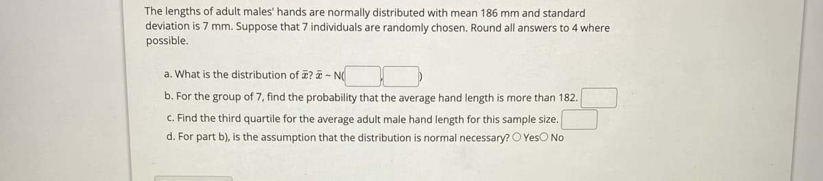 The lengths of adult males' hands are normally distributed with mean 186 mm and standard
deviation is 7 mm. Suppose that 7 individuals are randomly chosen. Round all answers to 4 where
possible.
a. What is the distribution of ? a ~ N(
b. For the group of 7, find the probability that the average hand length is more than 182.
C. Find the third quartile for the average adult male hand length for this sample size.
d. For part b), is the assumption that the distribution is normal necessary? O YesO No
