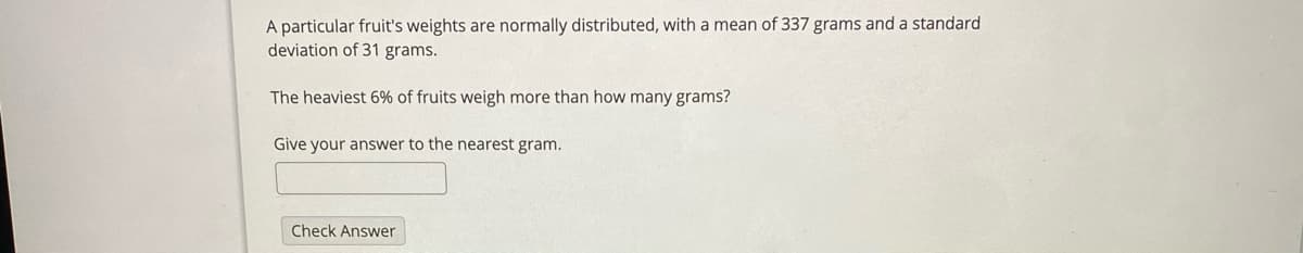 A particular fruit's weights are normally distributed, with a mean of 337 grams and a standard
deviation of 31 grams.
The heaviest 6% of fruits weigh more than how many grams?
Give your answer to the nearest gram.
Check Answer
