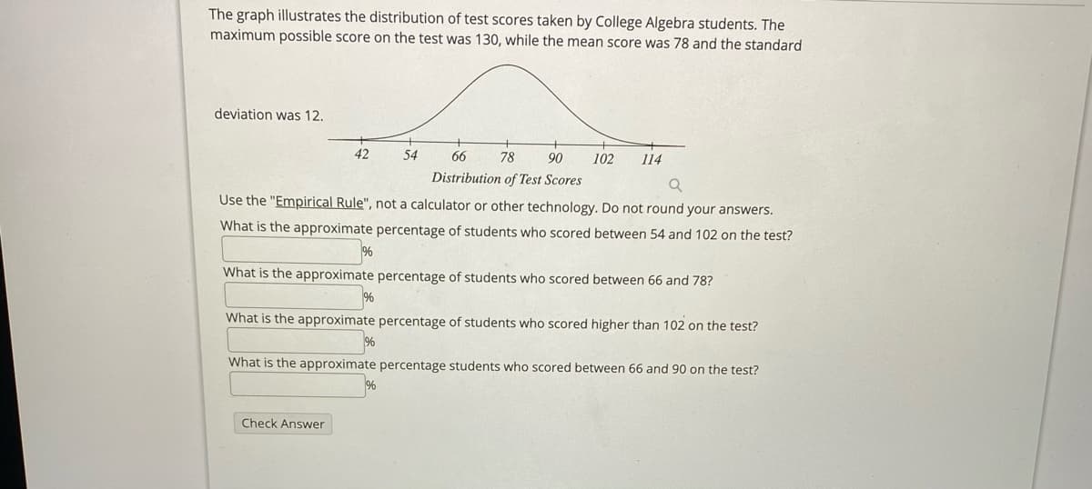 The graph illustrates the distribution of test scores taken by College Algebra students. The
maximum possible score on the test was 130, while the mean score was 78 and the standard
deviation was 12.
42
54
66
78
90
102
114
Distribution of Test Scores
Use the "Empirical Rule", not a calculator or other technology. Do not round your answers.
What is the approximate percentage of students who scored between 54 and 102 on the test?
%
What is the approximate percentage of students who scored between 66 and 78?
%
What is the approximate percentage of students who scored higher than 102 on the test?
What is the approximate percentage students who scored between 66 and 90 on the test?
Check Answer
