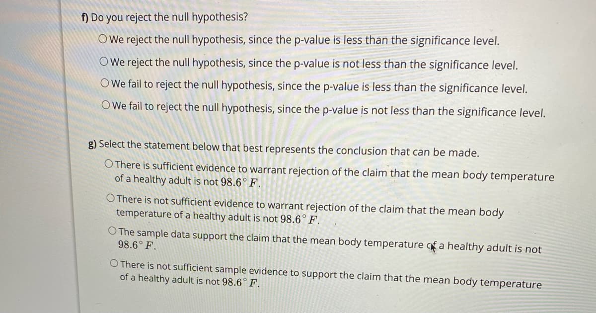 f) Do you reject the null hypothesis?
O We reject the null hypothesis, since the p-value is less than the significance level.
O We reject the null hypothesis, since the p-value is not less than the significance level.
O We fail to reject the null hypothesis, since the p-value is less than the significance level.
O We fail to reject the null hypothesis, since the p-value is not less than the significance level.
g) Select the statement below that best represents the conclusion that can be made.
O There is sufficient evidence to warrant rejection of the claim that the mean body temperature
of a healthy adult is not 98.6° F.
O There is not sufficient evidence to warrant rejection of the claim that the mean body
temperature of a healthy adult is not 98.6° F.
O The sample data support the claim that the mean body temperature qfa healthy adult is not
98.6° F.
O There is not sufficient sample evidence to support the claim that the mean body temperature
of a healthy adult is not 98.6° F.
