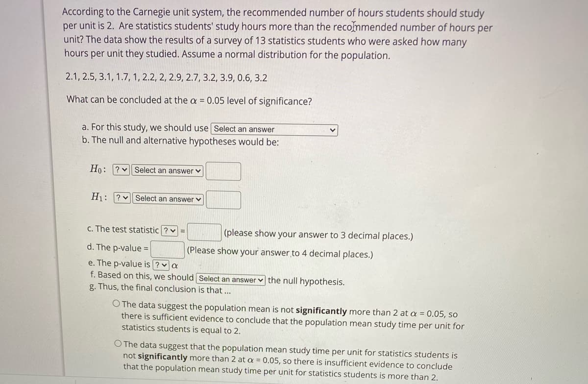 According to the Carnegie unit system, the recommended number of hours students should study
per unit is 2. Are statistics students' study hours more than the recommended number of hours per
unit? The data show the results of a survey of 13 statistics students who were asked how many
hours per unit they studied. Assume a normal distribution for the population.
2.1, 2.5, 3.1, 1.7, 1, 2.2, 2, 2.9, 2.7, 3.2, 3.9, 0.6, 3.2
What can be concluded at the a = 0.05 level of significance?
a. For this study, we should use Select an answer
b. The null and alternative hypotheses would be:
Ho:
? v Select an answer v
H1: ?v Select an answer v
c. The test statistic ? v =
(please show your answer to 3 decimal places.)
d. The p-value =
(Please show your answer to 4 decimal places.)
e. The p-value is ? a
f. Based on this, we should Select an answer
the null hypothesis.
g. Thus, the final conclusion is that ...
O The data suggest the population mean is not significantly more than 2 at a = 0.05, s0
there is sufficient evidence to conclude that the population mean study time per unit for
statistics students is equal to 2.
O The data suggest that the population mean study time per unit for statistics students is
not significantly more than 2 at a = 0.05, so there is insufficient evidence to conclude
that the population mean study time per unit for statistics students is more than 2.
