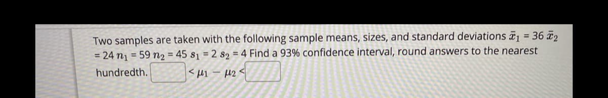 Two samples are taken with the following sample means, sizes, and standard deviations ¤
= 24 nj = 59 n2 = 45 sj = 2 s2 = 4 Find a 93% confidence interval, round answers to the nearest
36 2
%3D
hundredth.
