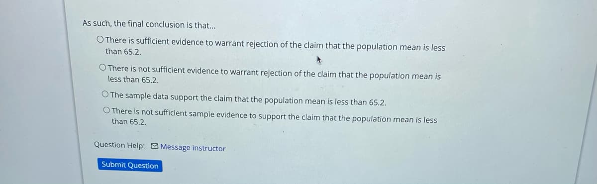 As such, the final conclusion is that...
O There is sufficient evidence to warrant rejection of the claim that the population mean is less
than 65.2.
O There is not sufficient evidence to warrant rejection of the claim that the population mean is
less than 65.2.
O The sample data support the claim that the population mean is less than 65.2.
O There is not sufficient sample evidence to support the claim that the population mean is less
than 65.2.
Question Help: O Message instructor
Submit Question
