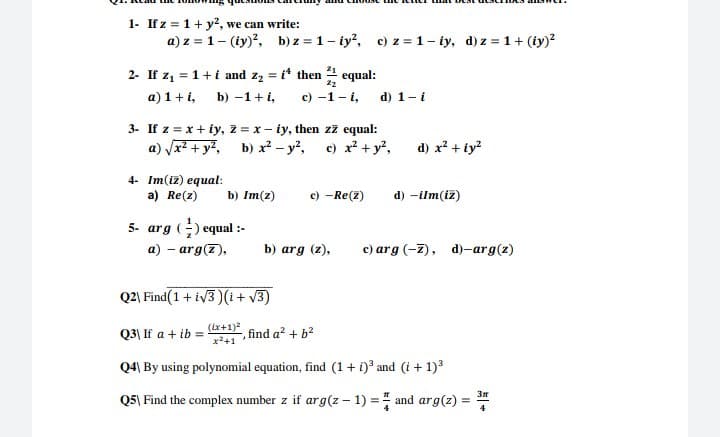1- If z = 1+ y2, we can write:
a) z = 1- (iy)?, b) z = 1- iy?, c) z = 1- iy, d) z = 1 + (iy)?
2- If z1 = 1+i and z2 = i* then equal:
b) -1+ i,
%3D
a) 1+i,
с) -1- і,
d) 1-i
3- If z = x + iy, z = x- iy, then zz equal:
a) Vr + y7, b) x² - y',
c) x? + y?,
d) x? + iy?
4- Im(iz) equal:
a) Re(z)
c) -Re(2)
b) Im(z)
d) -ilm(iz)
5- arg () equal :-
a) - arg(7),
b) arg (z),
c) arg (-7), d)-arg(z)
Q2) Find(1 + iv3 )(i + v3)
Q3| If a + ib
(ix+1)2
find a? + b?
x+1
Q4) By using polynomial equation, find (1 + i)? and (i + 1)3
Q5| Find the complex number z if arg(z – 1) = and arg(z) = *
%3D

