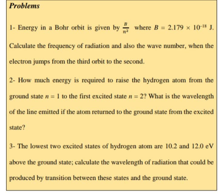 Problems
B
1- Energy in a Bohr orbit is given by where B = 2.179 x 1018 J.
n2
Calculate the frequency of radiation and also the wave number, when the
electron jumps from the third orbit to the second.
2- How much energy is required to raise the hydrogen atom from the
ground state n = 1 to the first excited state n = 2? What is the wavelength
of the line emitted if the atom returned to the ground state from the excited
state?
3- The lowest two excited states of hydrogen atom are 10.2 and 12.0 eV
above the ground state; calculate the wavelength of radiation that could be
produced by transition between these states and the ground state.
