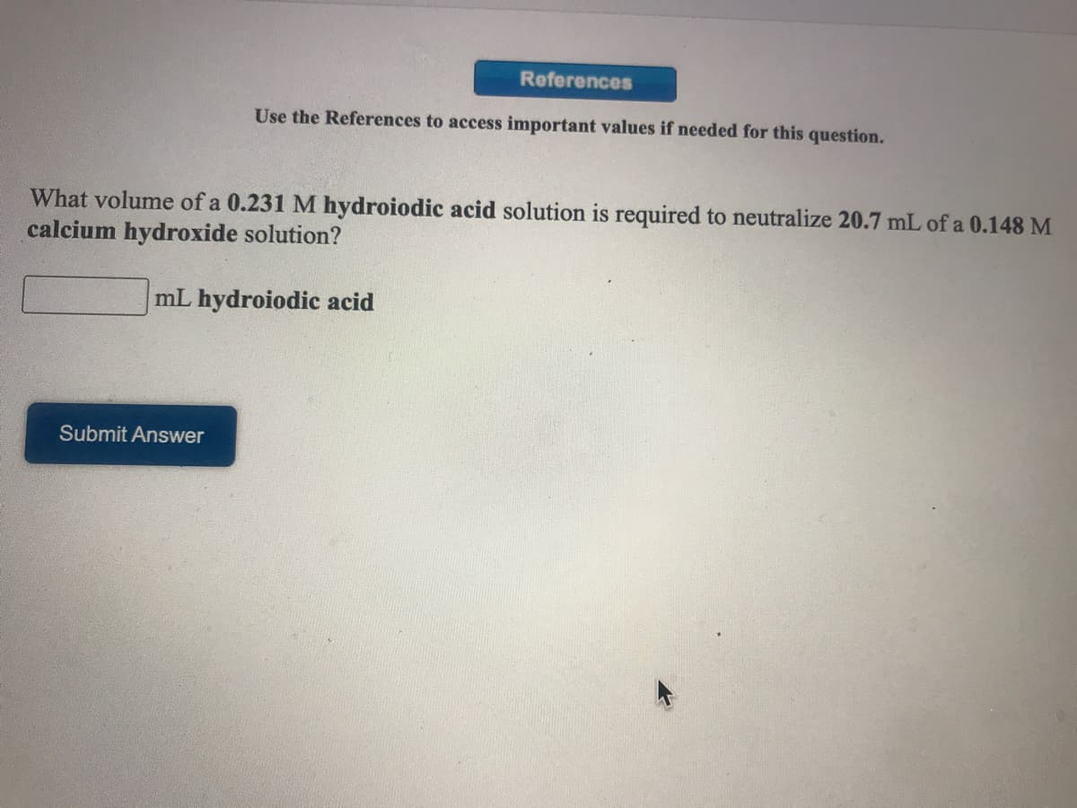 References
Use the References to access important values if needed for this question.
What volume of a 0.231 M hydroiodic acid solution is required to neutralize 20.7 mL of a 0.148 M
calcium hydroxide solution?
mL hydroiodic acid
Submit Answer
