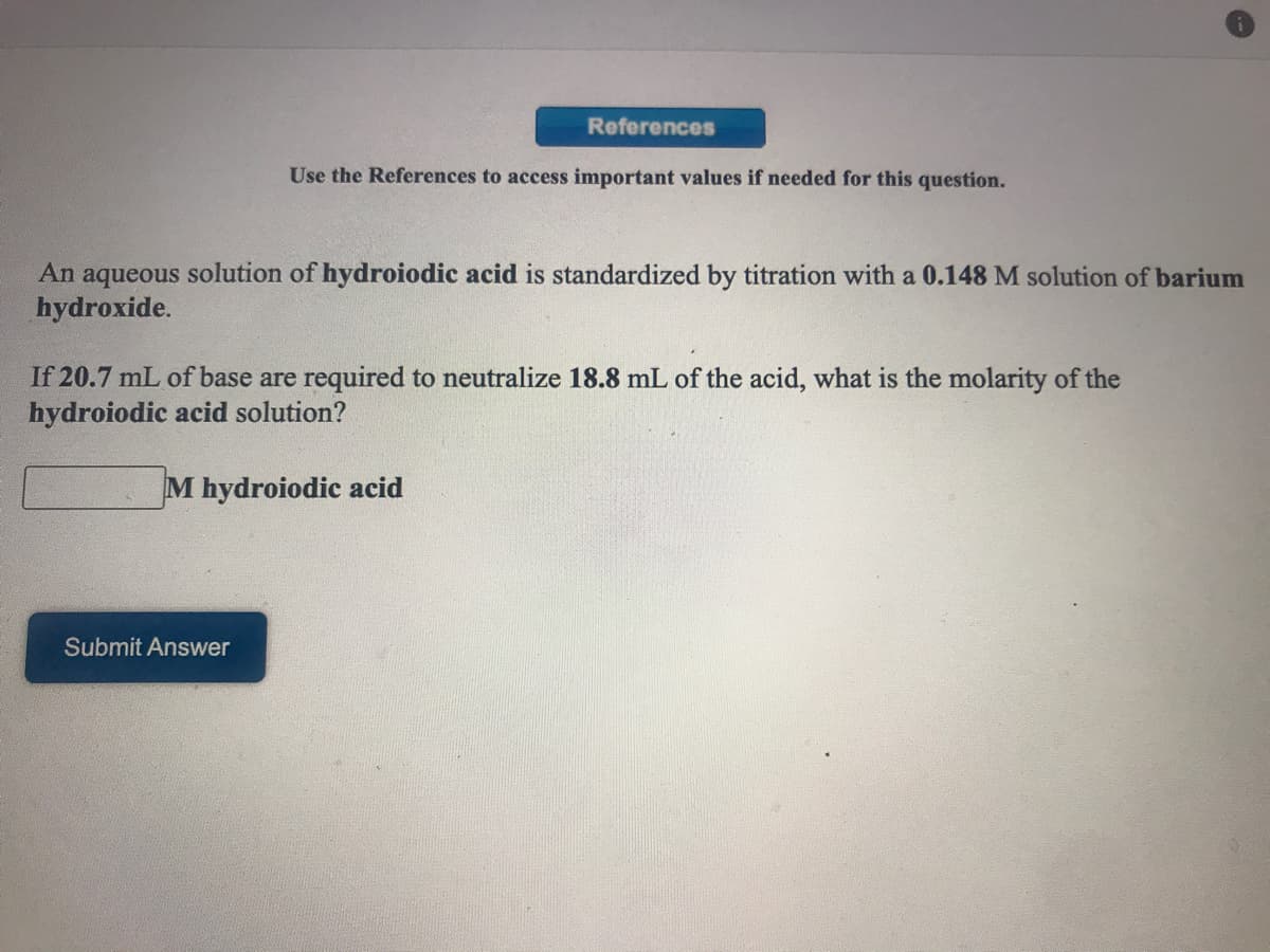 References
Use the References to access important values if needed for this question.
An aqueous solution of hydroiodic acid is standardized by titration with a 0.148 M solution of barium
hydroxide.
If 20.7 mL of base are required to neutralize 18.8 mL of the acid, what is the molarity of the
hydroiodic acid solution?
M hydroiodic acid
Submit Answer
