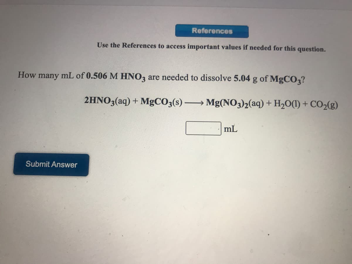 References
Use the References to access important values if needed for this question.
How many mL of 0.506 M HN03 are needed to dissolve 5.04 g of MgCO3?
2HNO3(aq) + MgCO3(s) Mg(NO3)2(aq) + H,O(1) + CO2(g)
mL
Submit Answer
