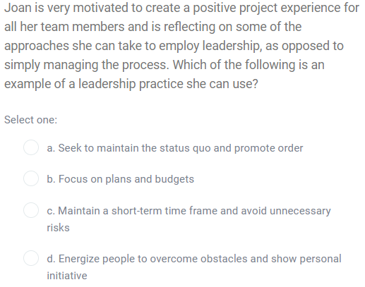 Joan is very motivated to create a positive project experience for
all her team members and is reflecting on some of the
approaches she can take to employ leadership, as opposed to
simply managing the process. Which of the following is an
example of a leadership practice she can use?
Select one:
a. Seek to maintain the status quo and promote order
b. Focus on plans and budgets
c. Maintain a short-term time frame and avoid unnecessary
risks
d. Energize people to overcome obstacles and show personal
initiative
