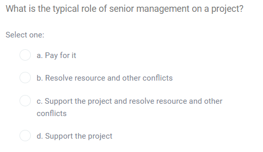 What is the typical role of senior management on a project?
Select one:
a. Pay for it
b. Resolve resource and other conflicts
c. Support the project and resolve resource and other
conflicts
d. Support the project
