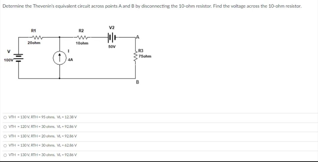 Determine the Thevenin's equivalent circuit across points A and B by disconnecting the 10-ohm resistor. Find the voltage across the 10-ohm resistor.
V2
R1
R2
20ohm
10ohm
50V
V
R3
75ohm
100V
4A
B
O VTH = 130 V. RTH = 95 ohms, VL = 12.38 V
O VTH = 120 V. RTH = 30 ohms. VL = 92.86 V
O VTH = 130 V. RTH = 20 ohms, VL = 92.86 V
O VTH = 130 V, RTH = 30 ohms, VL = 62.86 V
O VTH - 130V, RTH = 30 ohms, VL = 92.86 V
