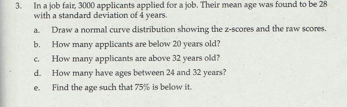 In a job fair, 3000 applicants applied for a job. Their mean age was found to be 28
with a standard deviation of 4 years.
3.
а.
Draw a normal curve distribution showing the z-scores and the raw scores.
b.
How many applicants are below 20
years
old?
How many applicants are above 32 years old?
between 24 and 32 years?
С.
d.
How
many
have
ages
е.
Find the age such that 75% is below it.
