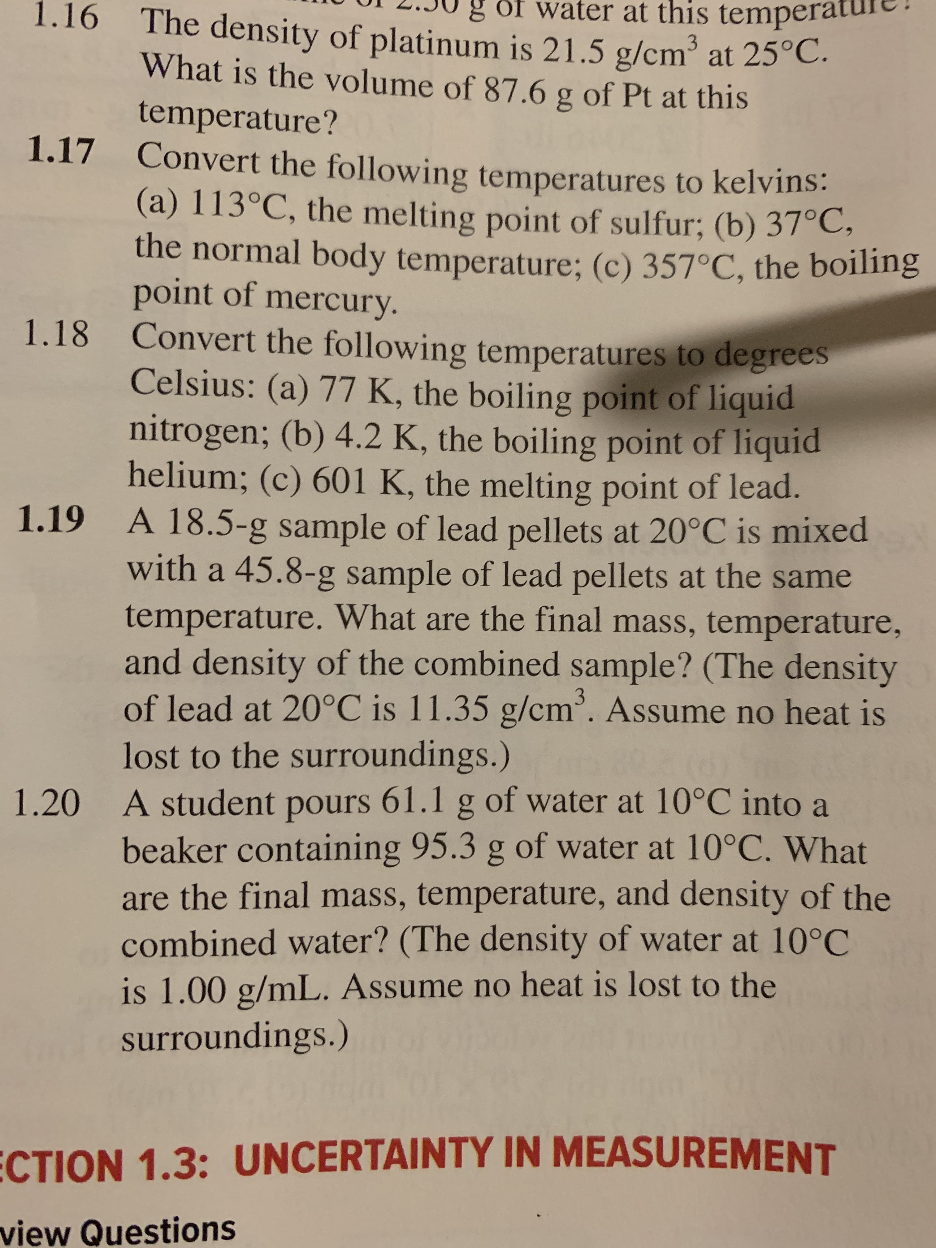 of water at this tempera
1.16
The density of platinum is 21.5 g/cm' at 25°C.
What is the volume of 87.6 g of Pt at this
temperature?
1.17 Convert the following temperatures to kelvins:
(a) 113°C, the melting point of sulfur; (b) 37°C
the normal body temperature; (c) 357°C, the boiling
point of mercury.
1.18 Convert the following temperatures to degrees
Celsius: (a) 77 K, the boiling point of liquid
nitrogen; (b) 4.2 K, the boiling point of liquid
helium; (c) 601 K, the melting point of lead.
1.19 A 18.5-g sample of lead pellets at 20°C is mixed
with a 45.8-g sample of lead pellets at the same
temperature. What are the final mass, temperature,
and density of the combined sample? (The density
of lead at 20°C is 11.35 g/cm. Assume no heat is
lost to the surroundings.)
A student pours 61.1 g of water at 10°C into a
beaker containing 95.3 g of water at 10°C. What
are the final mass, temperature, and density of the
combined water? (The density of water at 10°C
is 1.00 g/mL. Assume no heat is lost to the
surroundings.)
1.20
ECTION 1.3: UNCERTAINTY IN MEASUREMENT
view Questions
