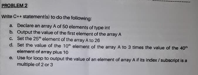 PROBLEM 2
Write C++ statement(s) to do the following:
a. Declare an array A of 50 elements of type int
b. Output the value of the first element of the array A
c. Set the 25h element of the array A to 26
d. Set the value of the 10th element of the array A to 3 times the value of the 40th
element of array plus 10
e. Use for loop to output the value of an element of array A if its index /subscript is a
multiple of 2 or 3
