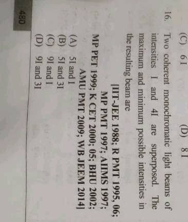 (C) 61
(D) 81
16. Two coherent monochromatic light beams of
intensities I and 41 are superposed. The
maximum and minimum possible intensities in
the resulting beam are
[IIT-JEE 1988; R PMT 1995, 06;
MP PMT 1997; AIIMS 1997;
MP PET 1999; K CET 2000; 05; BHU 2002;
AMU PMT 2009; WB JEEM 2014]
(A) 51 and I
(B) 51 and 31
(C) 91 and I
(D) 91 and 31
480
