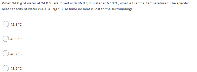When 34.0 g of water at 24.0 °C are mixed with 46.0 g of water at 67.0 °C, what is the final temperature? The specific
heat capacity of water is 4.184 J/(g °C). Assume no heat is lost to the surroundings.
42.8 °C
45.5 °C
48.7 °C
49.5 °C
