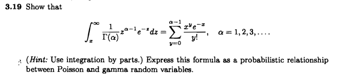3.19 Show that
roo
a-1
1
'e-²dz =
Σ
a = 1, 2,3, ....
r(a)
y!
y=0
: (Hint: Use integration by parts.) Express this formula as a probabilistic relationship
between Poisson and gamma random variables.
