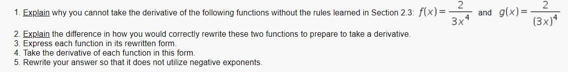 and g(x)=
3x
1. Explain why you cannot take the derivative of the following functions without the rules learned in Section 2.3: f(x)%3D
(3x)*
2. Explain the difference in how you would correctly rewrite these two functions to prepare to take a derivative.
3. Express each function in its rewritten form.
4. Take the derivative of each function in this form.
5. Rewrite your answer so that it does not utilize negative exponents.
