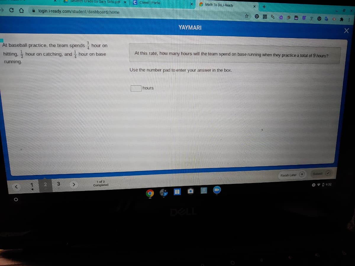 & Seventh Grade by Gary Söto pdfx
C Clever Portal
A Math To Do,-Ready
A login.i-ready.com/student/dashboard/home
YAYMARI
At baseball practice, the team spends
hour on
hitting, hour on catching, and - hour on base
At this rate, how many hours will the team spend on base running when they practice a total of 9 hours?
running.
Use the number pad to enter your answer in the box.
hours
Submit
Finish Later (II
1 of 3
Completed
2.
3
O 9 0 9:32
DELL

