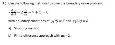 1.) Use the following methods to solve the boundary value problem:
7- 2-y +x = 0
dx2
with boundary conditions of y(0) = 5 and y(20) = 8
a) Shooting method
b) Finite-difference approach with Ax = 2.
