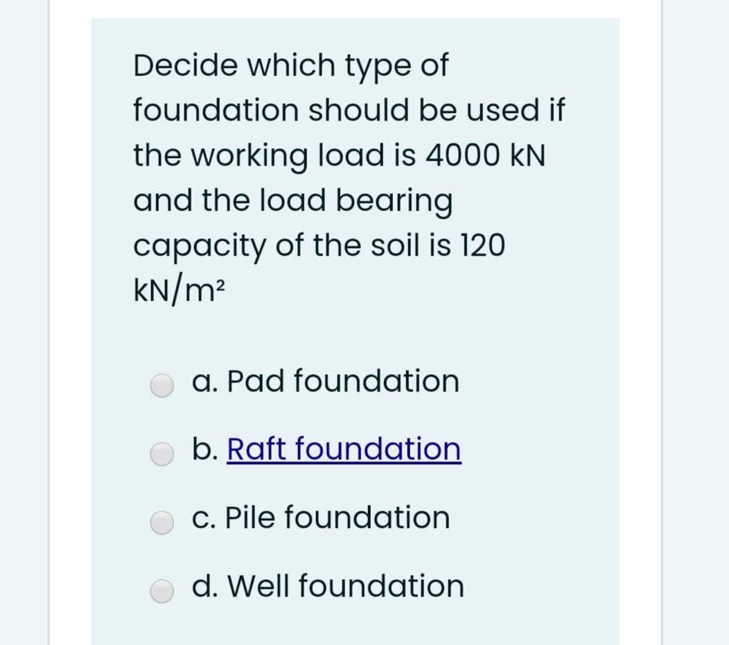 Decide which type of
foundation should be used if
the working load is 4000 kN
and the load bearing
capacity of the soil is 120
KN/m²
a. Pad foundation
b. Raft foundation
c. Pile foundation
d. Well foundation
