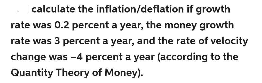 | calculate the inflation/deflation if growth
rate was 0.2 percent a year, the money growth
rate was 3 percent a year, and the rate of velocity
change was -4 percent a year (according to the
Quantity Theory of Money).
