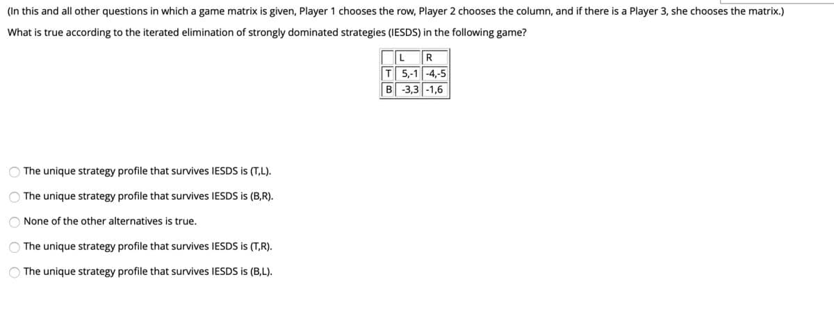 (In this and all other questions in which a game matrix is given, Player 1 chooses the row, Player 2 chooses the column, and if there is a Player 3, she chooses the matrix.)
What is true according to the iterated elimination of strongly dominated strategies (IESDS) in the following game?
T 5,-1 -4,-5
B -3,3-1,6
The unique strategy profile that survives IESDS is (T,L).
The unique strategy profile that survives IESDS is (B,R).
None of the other alternatives is true.
O The unique strategy profile that survives IESDS is (T,R).
The unique strategy profile that survives IESDS is (B,L).

