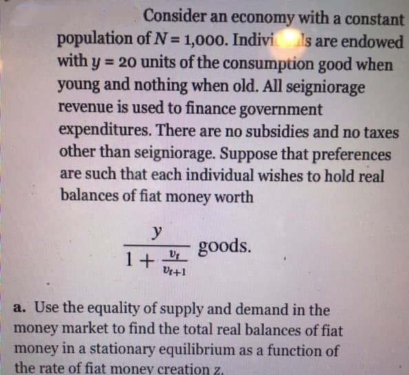Consider an economy with a constant
population of N= 1,000. Indivi ls are endowed
with y = 20 units of the consumption good when
young and nothing when old. All seigniorage
revenue is used to finance government
expenditures. There are no subsidies and no taxes
other than seigniorage. Suppose that preferences
are such that each individual wishes to hold real
balances of fiat money worth
y
goods.
1+
Vi+1
a. Use the equality of supply and demand in the
money market to find the total real balances of fiat
money in a stationary equilibrium as a function of
the rate of fiat money creation z.
