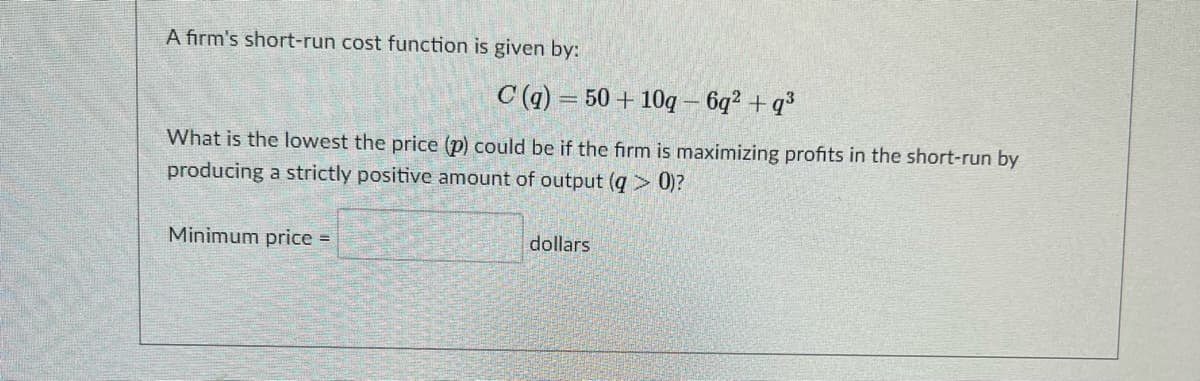 A firm's short-run cost function is given by:
C (q) = 50 + 10g – 6q² + q³
What is the lowest the price (p) could be if the firm is maximizing profits in the short-run by
producing a strictly positive amount of output (q > 0)?
Minimum price =
dollars
